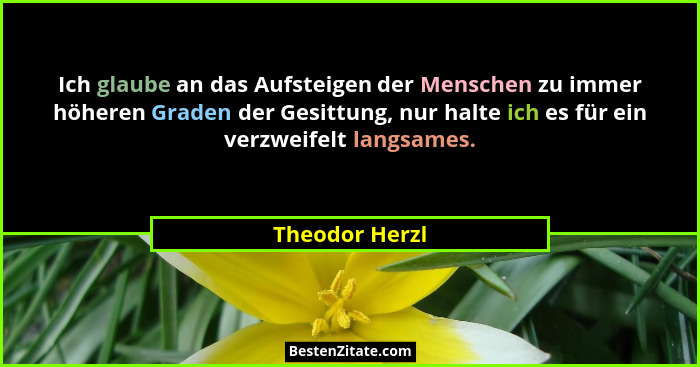 Ich glaube an das Aufsteigen der Menschen zu immer höheren Graden der Gesittung, nur halte ich es für ein verzweifelt langsames.... - Theodor Herzl