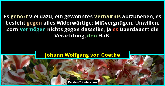 Es gehört viel dazu, ein gewohntes Verhältnis aufzuheben, es besteht gegen alles Widerwärtige; Mißvergnügen, Unwillen, Zo... - Johann Wolfgang von Goethe