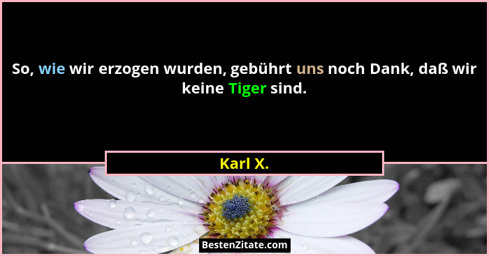 So, wie wir erzogen wurden, gebührt uns noch Dank, daß wir keine Tiger sind.... - Karl X.