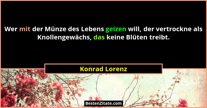 Wer mit der Münze des Lebens geizen will, der vertrockne als Knollengewächs, das keine Blüten treibt.... - Konrad Lorenz