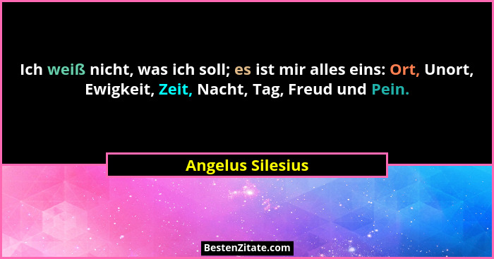 Ich weiß nicht, was ich soll; es ist mir alles eins: Ort, Unort, Ewigkeit, Zeit, Nacht, Tag, Freud und Pein.... - Angelus Silesius