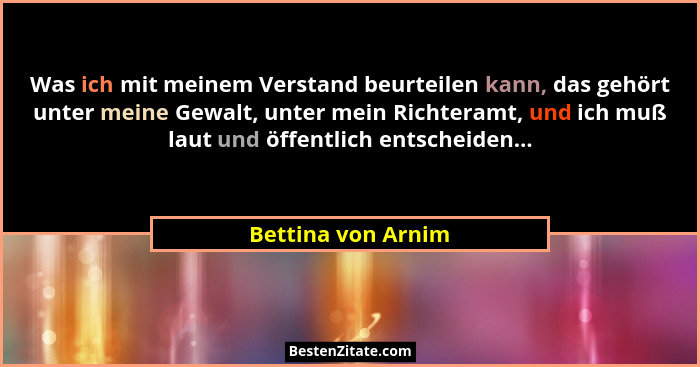 Was ich mit meinem Verstand beurteilen kann, das gehört unter meine Gewalt, unter mein Richteramt, und ich muß laut und öffentlich... - Bettina von Arnim