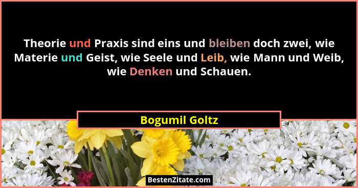 Theorie und Praxis sind eins und bleiben doch zwei, wie Materie und Geist, wie Seele und Leib, wie Mann und Weib, wie Denken und Schau... - Bogumil Goltz