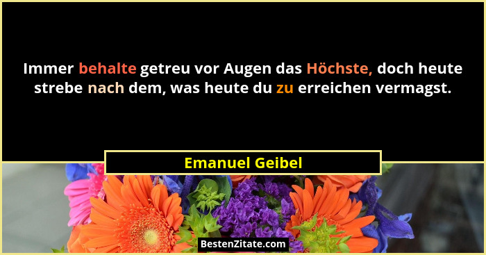 Immer behalte getreu vor Augen das Höchste, doch heute strebe nach dem, was heute du zu erreichen vermagst.... - Emanuel Geibel