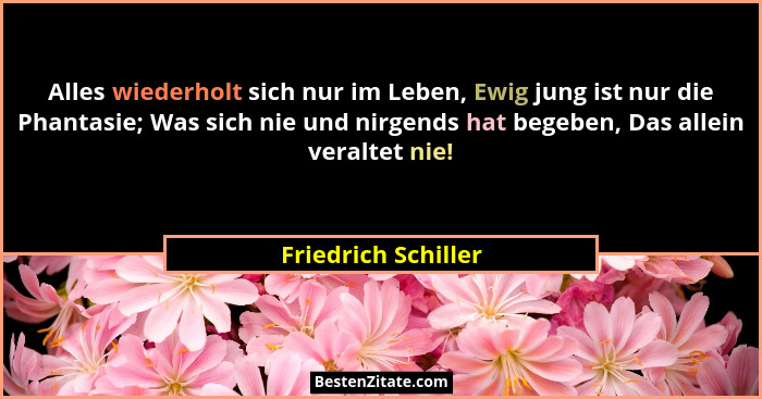 Alles wiederholt sich nur im Leben, Ewig jung ist nur die Phantasie; Was sich nie und nirgends hat begeben, Das allein veraltet n... - Friedrich Schiller