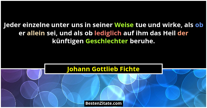 Jeder einzelne unter uns in seiner Weise tue und wirke, als ob er allein sei, und als ob lediglich auf ihm das Heil der künft... - Johann Gottlieb Fichte