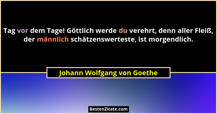 Tag vor dem Tage! Göttlich werde du verehrt, denn aller Fleiß, der männlich schätzenswerteste, ist morgendlich.... - Johann Wolfgang von Goethe