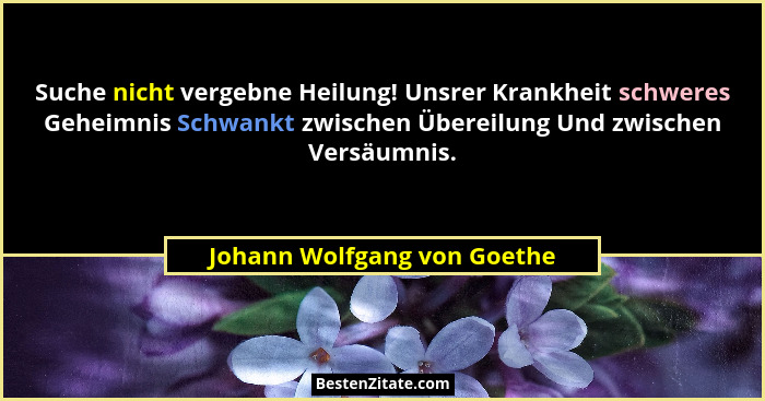Suche nicht vergebne Heilung! Unsrer Krankheit schweres Geheimnis Schwankt zwischen Übereilung Und zwischen Versäumnis.... - Johann Wolfgang von Goethe