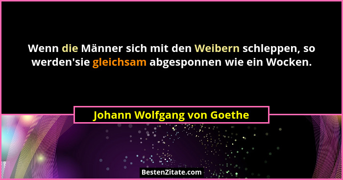Wenn die Männer sich mit den Weibern schleppen, so werden'sie gleichsam abgesponnen wie ein Wocken.... - Johann Wolfgang von Goethe