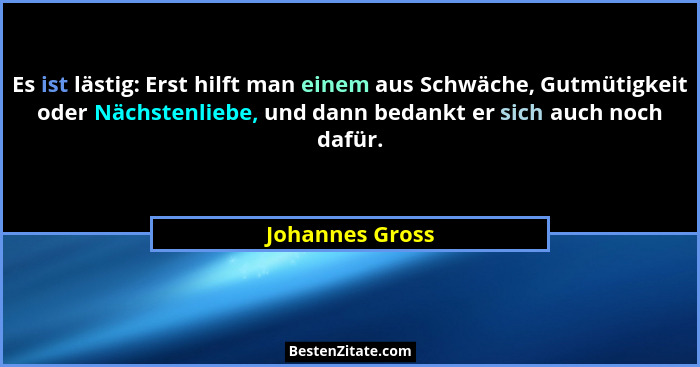 Es ist lästig: Erst hilft man einem aus Schwäche, Gutmütigkeit oder Nächstenliebe, und dann bedankt er sich auch noch dafür.... - Johannes Gross