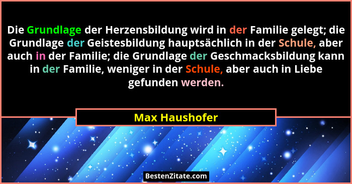 Die Grundlage der Herzensbildung wird in der Familie gelegt; die Grundlage der Geistesbildung hauptsächlich in der Schule, aber auch i... - Max Haushofer