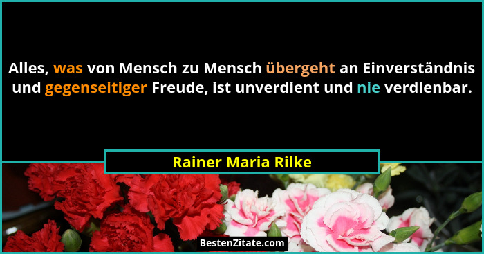 Alles, was von Mensch zu Mensch übergeht an Einverständnis und gegenseitiger Freude, ist unverdient und nie verdienbar.... - Rainer Maria Rilke