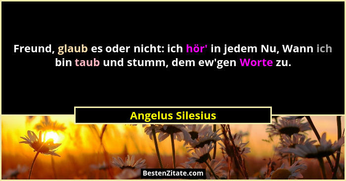 Freund, glaub es oder nicht: ich hör' in jedem Nu, Wann ich bin taub und stumm, dem ew'gen Worte zu.... - Angelus Silesius