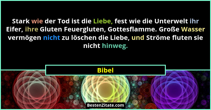 Stark wie der Tod ist die Liebe, fest wie die Unterwelt ihr Eifer, ihre Gluten Feuergluten, Gottesflamme. Große Wasser vermögen nicht zu lösch... - Bibel