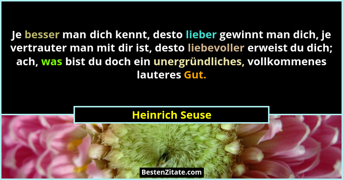 Je besser man dich kennt, desto lieber gewinnt man dich, je vertrauter man mit dir ist, desto liebevoller erweist du dich; ach, was b... - Heinrich Seuse