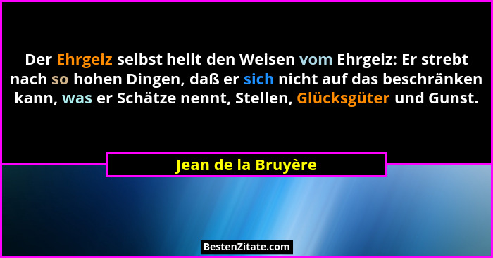 Der Ehrgeiz selbst heilt den Weisen vom Ehrgeiz: Er strebt nach so hohen Dingen, daß er sich nicht auf das beschränken kann, was... - Jean de la Bruyère