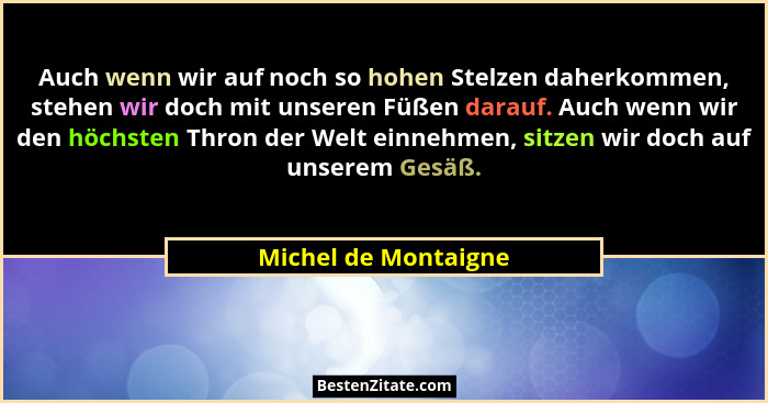 Auch wenn wir auf noch so hohen Stelzen daherkommen, stehen wir doch mit unseren Füßen darauf. Auch wenn wir den höchsten Thron... - Michel de Montaigne