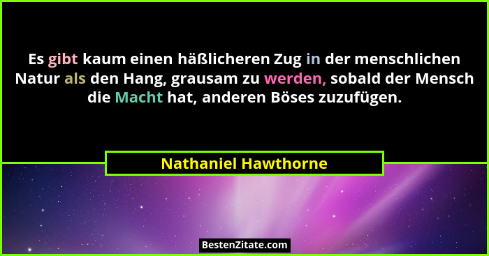 Es gibt kaum einen häßlicheren Zug in der menschlichen Natur als den Hang, grausam zu werden, sobald der Mensch die Macht hat, a... - Nathaniel Hawthorne