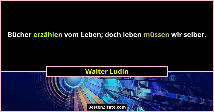 Bücher erzählen vom Leben; doch leben müssen wir selber.... - Walter Ludin