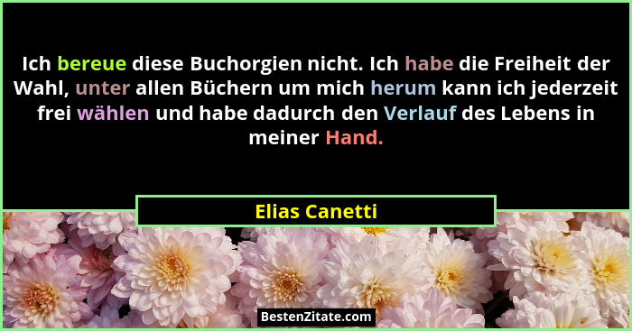 Ich bereue diese Buchorgien nicht. Ich habe die Freiheit der Wahl, unter allen Büchern um mich herum kann ich jederzeit frei wählen un... - Elias Canetti