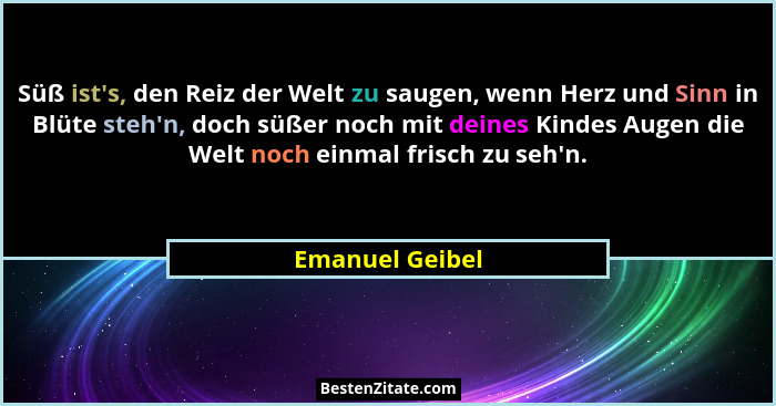 Süß ist's, den Reiz der Welt zu saugen, wenn Herz und Sinn in Blüte steh'n, doch süßer noch mit deines Kindes Augen die Welt... - Emanuel Geibel
