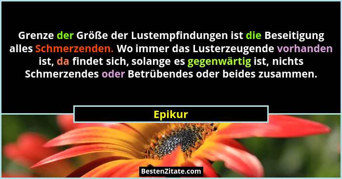 Grenze der Größe der Lustempfindungen ist die Beseitigung alles Schmerzenden. Wo immer das Lusterzeugende vorhanden ist, da findet sich, sola... - Epikur