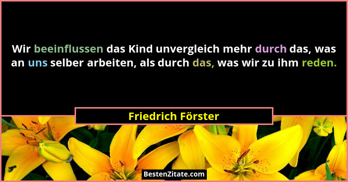 Wir beeinflussen das Kind unvergleich mehr durch das, was an uns selber arbeiten, als durch das, was wir zu ihm reden.... - Friedrich Förster