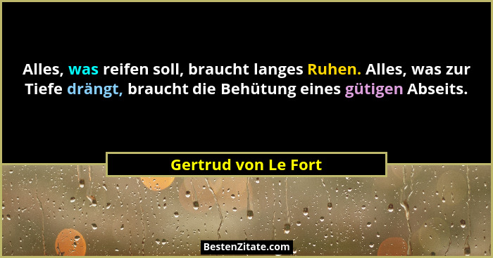 Alles, was reifen soll, braucht langes Ruhen. Alles, was zur Tiefe drängt, braucht die Behütung eines gütigen Abseits.... - Gertrud von Le Fort