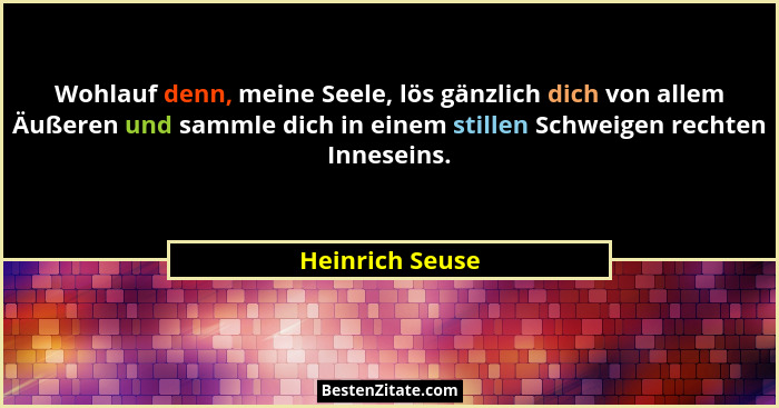 Wohlauf denn, meine Seele, lös gänzlich dich von allem Äußeren und sammle dich in einem stillen Schweigen rechten Inneseins.... - Heinrich Seuse