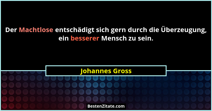 Der Machtlose entschädigt sich gern durch die Überzeugung, ein besserer Mensch zu sein.... - Johannes Gross