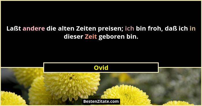 Laßt andere die alten Zeiten preisen; ich bin froh, daß ich in dieser Zeit geboren bin.... - Ovid