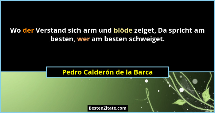 Wo der Verstand sich arm und blöde zeiget, Da spricht am besten, wer am besten schweiget.... - Pedro Calderón de la Barca
