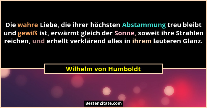 Die wahre Liebe, die ihrer höchsten Abstammung treu bleibt und gewiß ist, erwärmt gleich der Sonne, soweit ihre Strahlen reiche... - Wilhelm von Humboldt