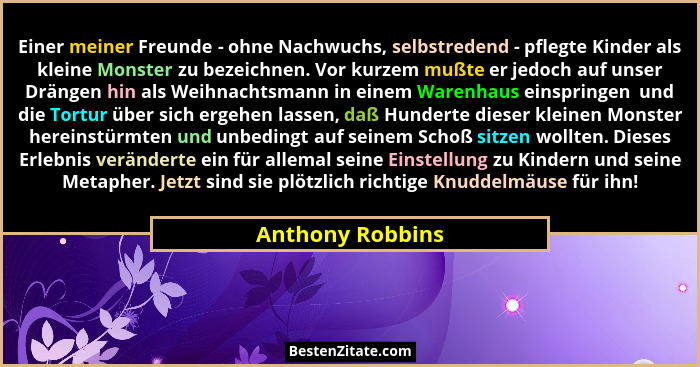 Einer meiner Freunde - ohne Nachwuchs, selbstredend - pflegte Kinder als kleine Monster zu bezeichnen. Vor kurzem mußte er jedoch au... - Anthony Robbins