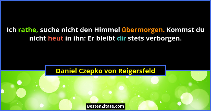 Ich rathe, suche nicht den Himmel übermorgen. Kommst du nicht heut in ihn: Er bleibt dir stets verborgen.... - Daniel Czepko von Reigersfeld