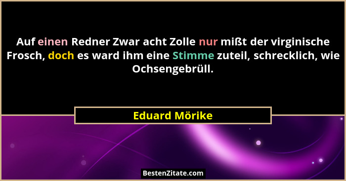 Auf einen Redner Zwar acht Zolle nur mißt der virginische Frosch, doch es ward ihm eine Stimme zuteil, schrecklich, wie Ochsengebrüll.... - Eduard Mörike