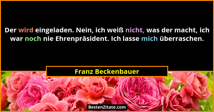 Der wird eingeladen. Nein, ich weiß nicht, was der macht, ich war noch nie Ehrenpräsident. Ich lasse mich überraschen.... - Franz Beckenbauer