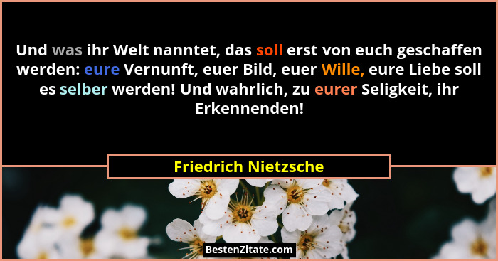 Und was ihr Welt nanntet, das soll erst von euch geschaffen werden: eure Vernunft, euer Bild, euer Wille, eure Liebe soll es sel... - Friedrich Nietzsche