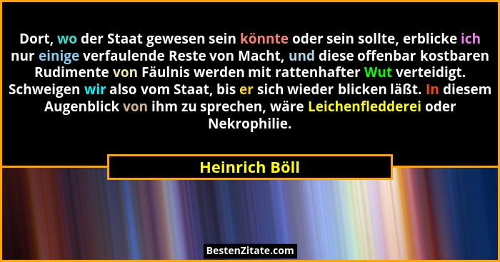 Dort, wo der Staat gewesen sein könnte oder sein sollte, erblicke ich nur einige verfaulende Reste von Macht, und diese offenbar kostb... - Heinrich Böll