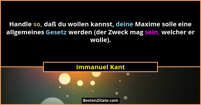 Handle so, daß du wollen kannst, deine Maxime solle eine allgemeines Gesetz werden (der Zweck mag sein, welcher er wolle).... - Immanuel Kant