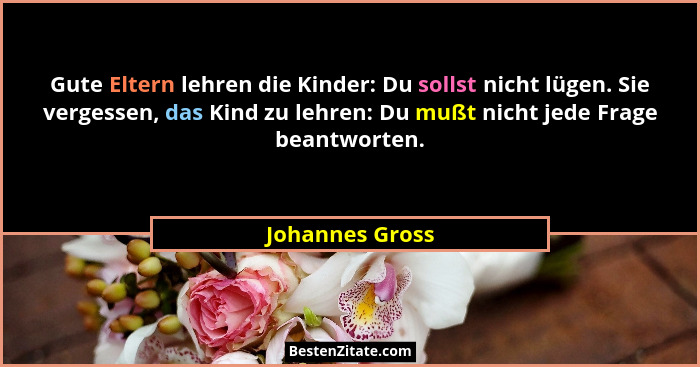 Gute Eltern lehren die Kinder: Du sollst nicht lügen. Sie vergessen, das Kind zu lehren: Du mußt nicht jede Frage beantworten.... - Johannes Gross