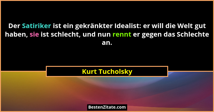 Der Satiriker ist ein gekränkter Idealist: er will die Welt gut haben, sie ist schlecht, und nun rennt er gegen das Schlechte an.... - Kurt Tucholsky