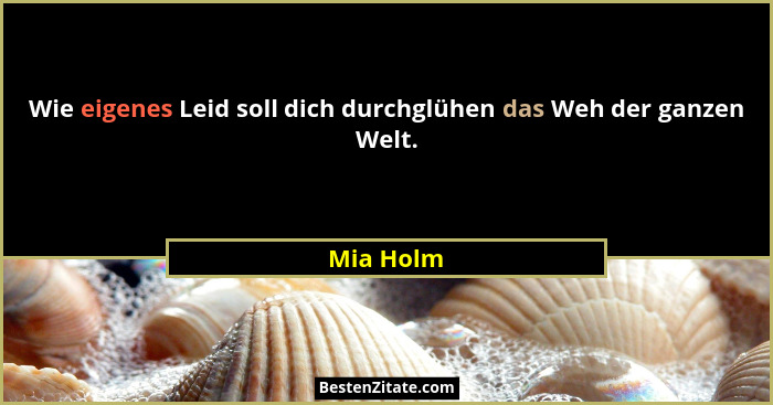 Wie eigenes Leid soll dich durchglühen das Weh der ganzen Welt.... - Mia Holm