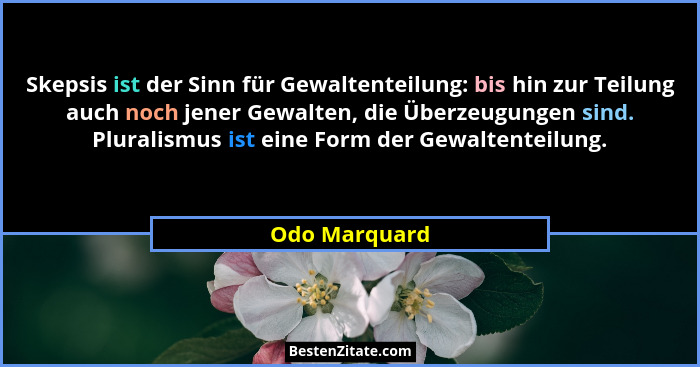 Skepsis ist der Sinn für Gewaltenteilung: bis hin zur Teilung auch noch jener Gewalten, die Überzeugungen sind. Pluralismus ist eine Fo... - Odo Marquard