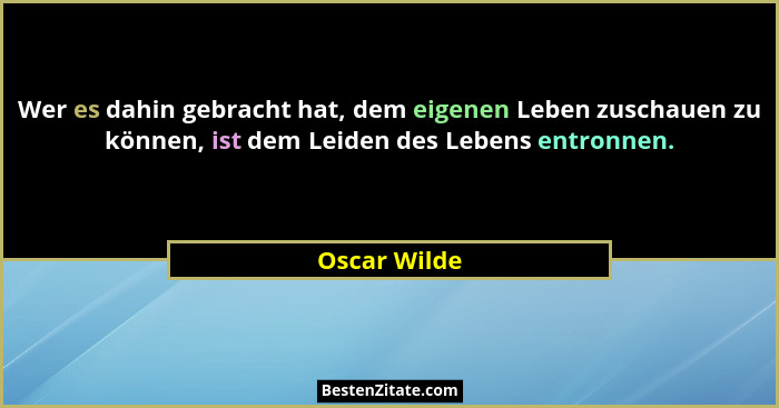 Wer es dahin gebracht hat, dem eigenen Leben zuschauen zu können, ist dem Leiden des Lebens entronnen.... - Oscar Wilde