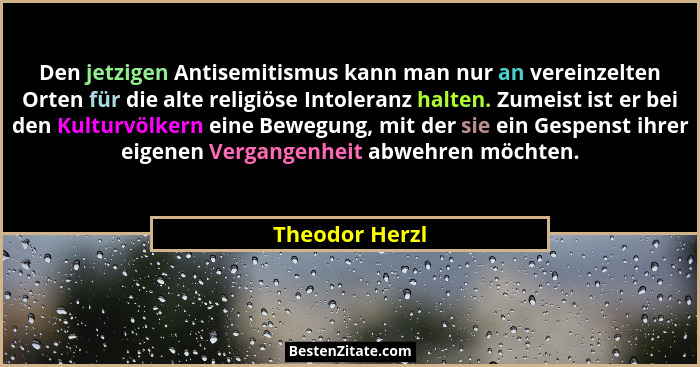 Den jetzigen Antisemitismus kann man nur an vereinzelten Orten für die alte religiöse Intoleranz halten. Zumeist ist er bei den Kultur... - Theodor Herzl