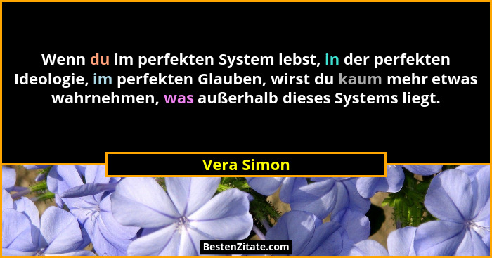 Wenn du im perfekten System lebst, in der perfekten Ideologie, im perfekten Glauben, wirst du kaum mehr etwas wahrnehmen, was außerhalb d... - Vera Simon