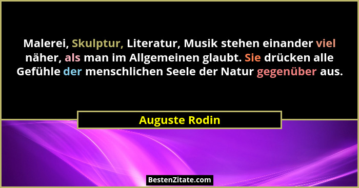 Malerei, Skulptur, Literatur, Musik stehen einander viel näher, als man im Allgemeinen glaubt. Sie drücken alle Gefühle der menschlich... - Auguste Rodin