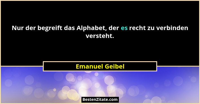 Nur der begreift das Alphabet, der es recht zu verbinden versteht.... - Emanuel Geibel