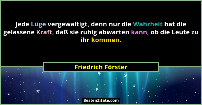 Jede Lüge vergewaltigt, denn nur die Wahrheit hat die gelassene Kraft, daß sie ruhig abwarten kann, ob die Leute zu ihr kommen.... - Friedrich Förster